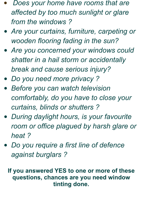 •	 Does your home have rooms that are          affected by too much sunlight or glare from the windows ? •	Are your curtains, furniture, carpeting or wooden flooring fading in the sun? •	Are you concerned your windows could shatter in a hail storm or accidentally break and cause serious injury?  •	Do you need more privacy ? •	Before you can watch television comfortably, do you have to close your curtains, blinds or shutters ? •	During daylight hours, is your favourite room or office plagued by harsh glare or heat ? •	Do you require a first line of defence against burglars ?  If you answered YES to one or more of these questions, chances are you need window  tinting done.