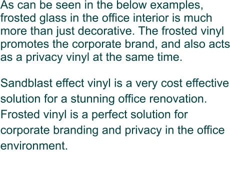 As can be seen in the below examples, frosted glass in the office interior is much more than just decorative. The frosted vinyl promotes the corporate brand, and also acts as a privacy vinyl at the same time.  Sandblast effect vinyl is a very cost effective solution for a stunning office renovation.  Frosted vinyl is a perfect solution for corporate branding and privacy in the office environment.