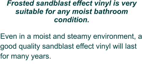 Frosted sandblast effect vinyl is very suitable for any moist bathroom condition.  Even in a moist and steamy environment, a good quality sandblast effect vinyl will last for many years.