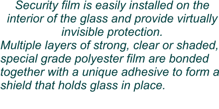 Security film is easily installed on the interior of the glass and provide virtually invisible protection. Multiple layers of strong, clear or shaded, special grade polyester film are bonded together with a unique adhesive to form a shield that holds glass in place.