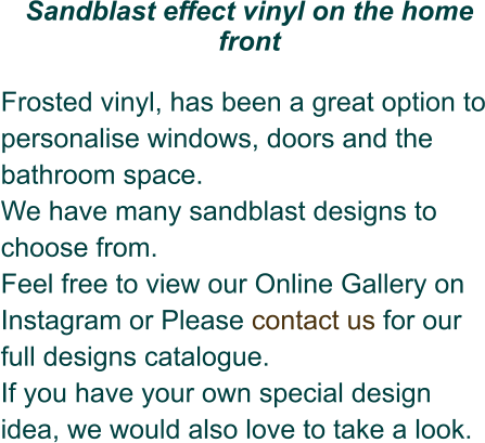Sandblast effect vinyl on the home front  Frosted vinyl, has been a great option to personalise windows, doors and the bathroom space.  We have many sandblast designs to choose from. Feel free to view our Online Gallery on Instagram or Please contact us for our full designs catalogue.  If you have your own special design idea, we would also love to take a look.