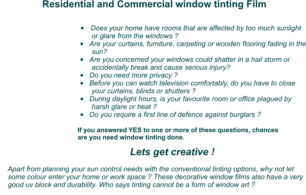 Residential and Commercial window tinting Film  •	Does your home have rooms that are affected by too much sunlight          or glare from the windows ? •	Are your curtains, furniture, carpeting or wooden flooring fading in the          sun? •	Are you concerned your windows could shatter in a hail storm or           accidentally break and cause serious injury?  •	Do you need more privacy ? •	Before you can watch television comfortably, do you have to close          your curtains, blinds or shutters ? •	During daylight hours, is your favourite room or office plagued by          harsh glare or heat ? •	Do you require a first line of defence against burglars ?    If you answered YES to one or more of these questions, chances    are you need window tinting done. Lets get creative !               Apart from planning your sun control needs with the conventional tinting options, why not let      some colour enter your home or work space ? These decorative window films also have a very      good uv block and durability. Who says tinting cannot be a form of window art ?