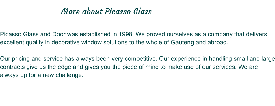 Picasso Glass and Door was established in 1998. We proved ourselves as a company that delivers excellent quality in decorative window solutions to the whole of Gauteng and abroad.  Our pricing and service has always been very competitive. Our experience in handling small and large contracts give us the edge and gives you the piece of mind to make use of our services. We are always up for a new challenge.                               More about Picasso Glass