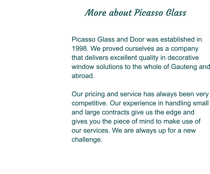 Picasso Glass and Door was established in 1998. We proved ourselves as a company that delivers excellent quality in decorative window solutions to the whole of Gauteng and abroad.  Our pricing and service has always been very competitive. Our experience in handling small and large contracts give us the edge and gives you the piece of mind to make use of our services. We are always up for a new challenge.                                                         More about Picasso Glass